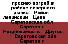 продаю погреб в районе северного рынка › Район ­ ленинский › Цена ­ 70 000 - Саратовская обл., Саратов г. Недвижимость » Другое   . Саратовская обл.,Саратов г.